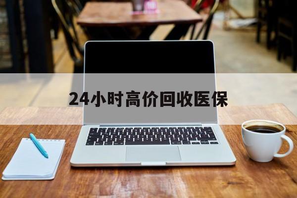 三明24小时高价回收医保(24小时高价回收医保电话)