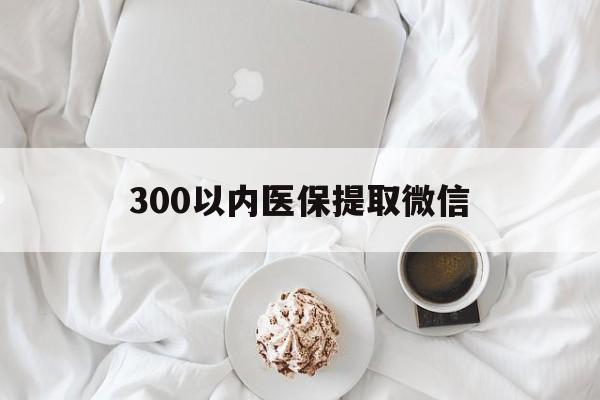 三明300以内医保提取微信(300以内医保提取微信离职可以用吗)