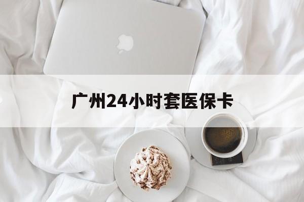三明广州24小时套医保卡(广州哪里有套医保卡地方)