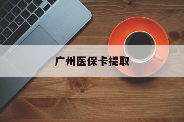 三明广州医保卡提取(广州医保卡提取流程)