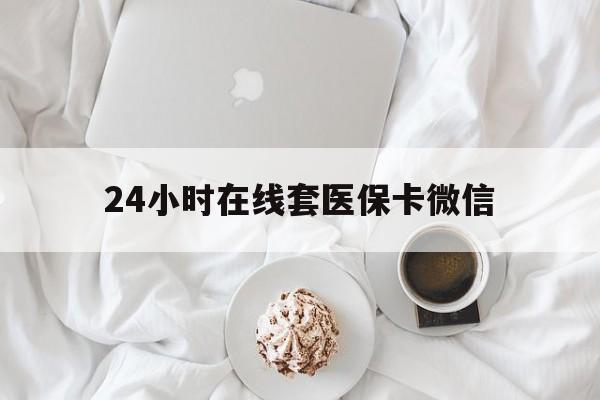 三明24小时在线套医保卡微信(24小时在线套医保卡微信能用吗)